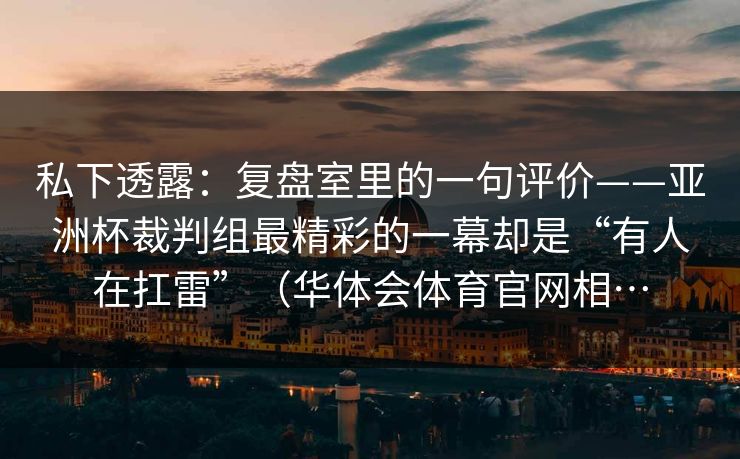 私下透露：复盘室里的一句评价——亚洲杯裁判组最精彩的一幕却是“有人在扛雷”（华体会体育官网相…
