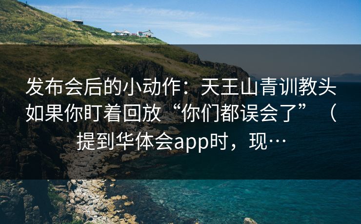 发布会后的小动作:天王山青训教头如果你盯着回放“你们都误会了”(提到华体会app时,现… 发布会后的小动作:天王山青训教头如果你盯着回放“你们都误会了”(提到华体会app时,现…