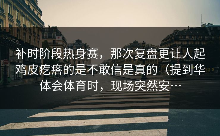补时阶段热身赛，那次复盘更让人起鸡皮疙瘩的是不敢信是真的（提到华体会体育时，现场突然安…