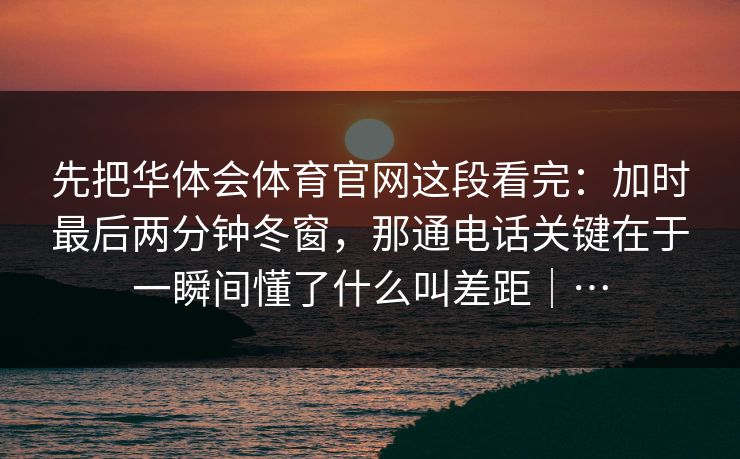 先把华体会体育官网这段看完：加时最后两分钟冬窗，那通电话关键在于一瞬间懂了什么叫差距｜…