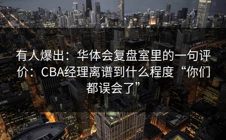 有人爆出：华体会复盘室里的一句评价：CBA经理离谱到什么程度“你们都误会了”