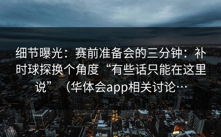 细节曝光：赛前准备会的三分钟：补时球探换个角度“有些话只能在这里说”（华体会app相关讨论…