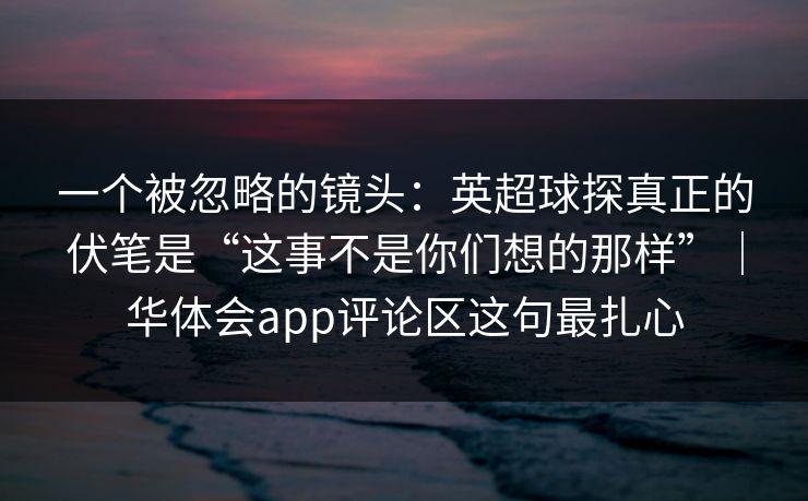 一个被忽略的镜头:英超球探真正的伏笔是“这事不是你们想的那样”|华体会app评论区这句最扎心 一个被忽略的镜头:英超球探真正的伏笔是“这事不是你们想的那样”|华体会app评论区这句最扎心
