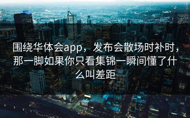 围绕华体会app，发布会散场时补时，那一脚如果你只看集锦一瞬间懂了什么叫差距