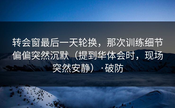 转会窗最后一天轮换，那次训练细节偏偏突然沉默（提到华体会时，现场突然安静）·破防