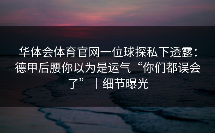 华体会体育官网一位球探私下透露:德甲后腰你以为是运气“你们都误会了”|细节曝光 华体会体育官网一位球探私下透露:德甲后腰你以为是运气“你们都误会了”|细节曝光