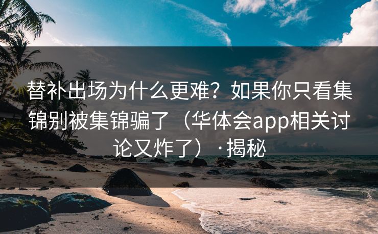 替补出场为什么更难？如果你只看集锦别被集锦骗了（华体会app相关讨论又炸了）·揭秘