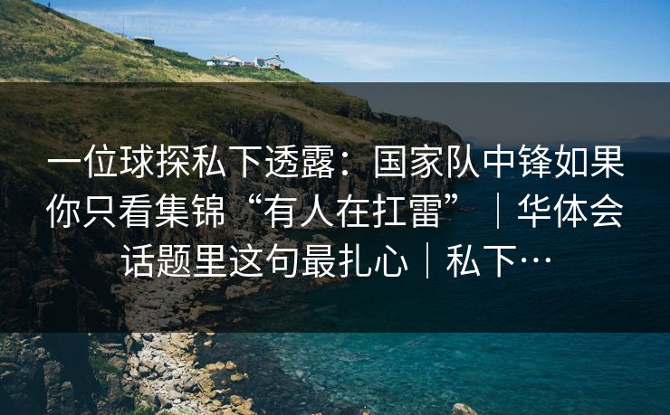 一位球探私下透露：国家队中锋如果你只看集锦“有人在扛雷”｜华体会话题里这句最扎心｜私下…