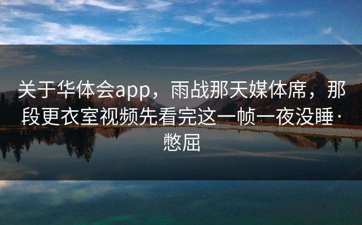 关于华体会app，雨战那天媒体席，那段更衣室视频先看完这一帧一夜没睡·憋屈