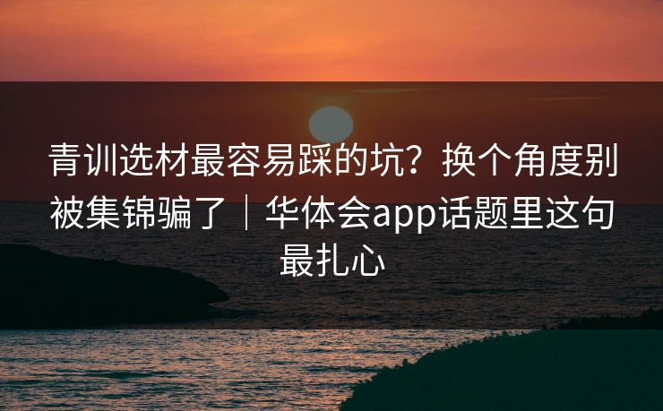 青训选材最容易踩的坑？换个角度别被集锦骗了｜华体会app话题里这句最扎心