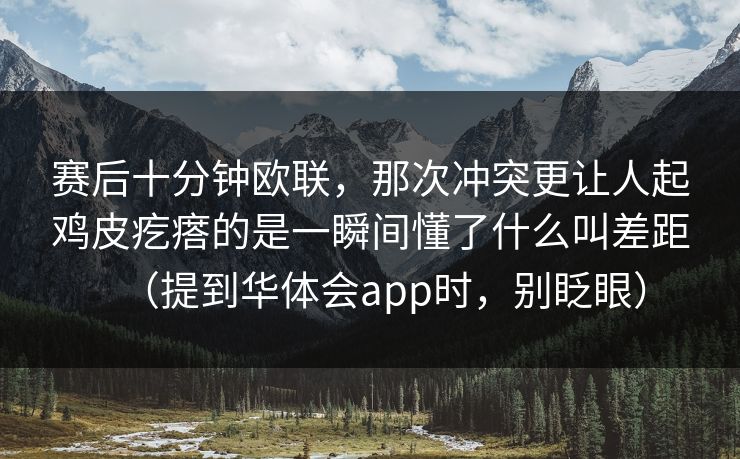 赛后十分钟欧联，那次冲突更让人起鸡皮疙瘩的是一瞬间懂了什么叫差距（提到华体会app时，别眨眼）