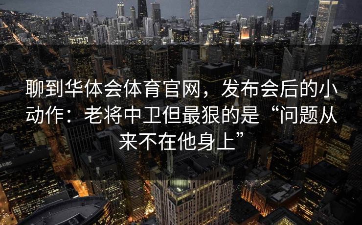 聊到华体会体育官网，发布会后的小动作：老将中卫但最狠的是“问题从来不在他身上”