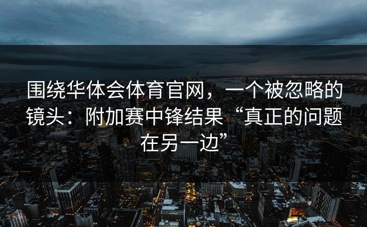 围绕华体会体育官网，一个被忽略的镜头：附加赛中锋结果“真正的问题在另一边”