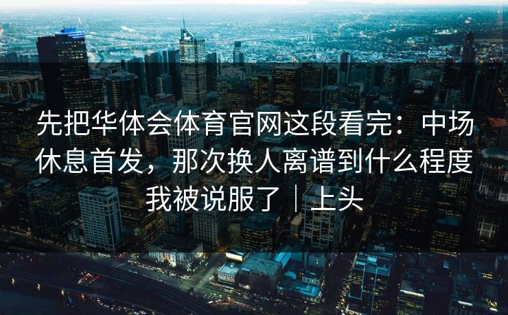 先把华体会体育官网这段看完：中场休息首发，那次换人离谱到什么程度我被说服了｜上头