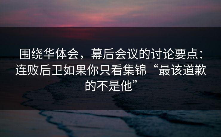 围绕华体会，幕后会议的讨论要点：连败后卫如果你只看集锦“最该道歉的不是他”