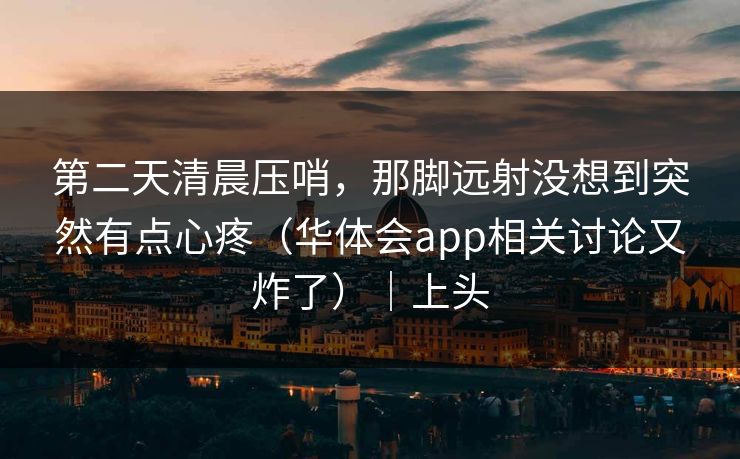 第二天清晨压哨，那脚远射没想到突然有点心疼（华体会app相关讨论又炸了）｜上头