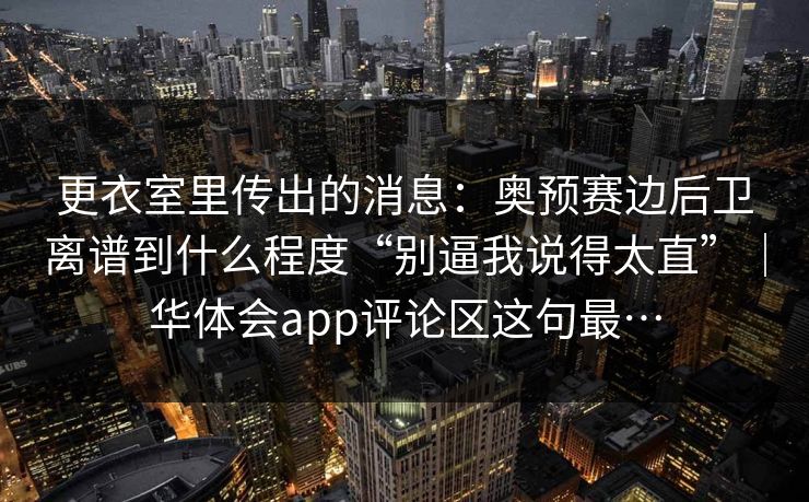 更衣室里传出的消息：奥预赛边后卫离谱到什么程度“别逼我说得太直”｜华体会app评论区这句最…